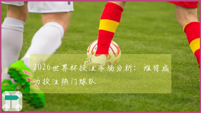 2026世界杯投注市场分析：谁将成为投注热门球队