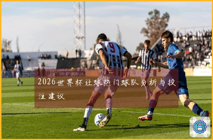 2026世界杯让球热门球队分析与投注建议